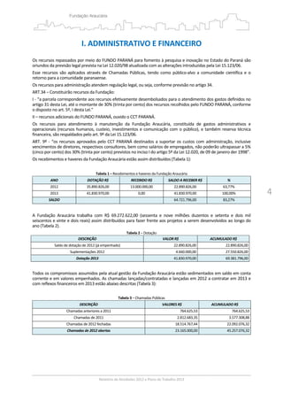 4
I. ADMINISTRATIVO E FINANCEIRO 
 
Os recursos repassados por meio do FUNDO PARANÁ para fomento à pesquisa e inovação no Estado do Paraná são 
oriundos da previsão legal prevista na Lei 12.020/98 atualizada com as alterações introduzidas pela Lei 15.123/06.  
Esse  recursos  são  aplicados  através de Chamadas  Públicas, tendo como  público‐alvo a  comunidade  científica e  o 
retorno para a comunidade paranaense. 
Os recursos para administração atendem regulação legal, ou seja, conforme previsão no artigo 34. 
ART.34 – Constituirão recursos da Fundação: 
I ‐ “a parcela correspondente aos recursos efetivamente desembolsados para o atendimento dos gastos definidos no 
artigo 31 desta Lei, até o montante de 30% (trinta por cento) dos recursos recolhidos pelo FUNDO PARANÁ, conforme 
o disposto no art. 5º, I desta Lei." 
II – recursos adicionais do FUNDO PARANÁ, ouvido o CCT PARANÁ. 
Os  recursos  para  atendimento  à  manutenção  da  Fundação  Araucária,  constituída  de  gastos  administrativos  e 
operacionais (recursos humanos, custeio, investimentos e comunicação com o público), e também reserva técnica 
financeira, são respaldados pelo art. 9º da Lei 15.123/06. 
ART. 9º ‐ “os recursos aprovados pelo CCT PARANÁ destinados a suportar os custos com administração, inclusive 
vencimentos de diretores, respectivos consultores, bem como salários de empregados, não poderão ultrapassar a 5% 
(cinco por cento) dos 30% (trinta por cento) previstos no inciso I do artigo 5º da Lei 12.020, de 09 de janeiro der 1998”. 
Os recebimentos e haveres da Fundação Araucária estão assim distribuídos (Tabela 1): 
 
Tabela 1 – Recebimentos e haveres da Fundação Araucária 
ANO  DOTAÇÃO R$  RECEBIDO R$ SALDO A RECEBER R$  % 
2012  35.890.826,00  13.000.000,00 22.890.826,00 63,77%
2013  41.830.970,00  0,00 41.830.970,00 100,00%
SALDO    64.721.796,00 83,27%
 
A  Fundação  Araucária  trabalha  com  R$  69.272.622,00  (sessenta  e  nove  milhões  duzentos  e  setenta  e  dois  mil 
seiscentos e vinte e dois reais) assim distribuídos para fazer frente aos projetos a serem desenvolvidos ao longo do 
ano (Tabela 2). 
Tabela 2 – Dotação 
DESCRIÇÃO  VALOR R$ ACUMULADO R$
Saldo de dotação de 2012 (já empenhado) 22.890.826,00 22.890.826,00
Suplementações 2012  4.660.000,00 27.550.826,00
Dotação 2013  41.830.970,00 69.381.796,00
 
Todos os compromissos assumidos pela atual gestão da Fundação Araucária estão sedimentados em saldo em conta 
corrente e em valores empenhados. As chamadas lançadas/contratadas e lançadas em 2012 a contratar em 2013 e 
com reflexos financeiros em 2013 estão abaixo descritas (Tabela 3): 
 
Tabela 3 – Chamadas Públicas 
DESCRIÇÃO  VALORES R$ ACUMULADO R$
Chamadas anteriores a 2011  764.625,53 764.625,53
Chamadas de 2011  2.812.683,35 3.577.308,88
Chamadas de 2012 fechadas   18.514.767,44 22.092.076,32
Chamadas de 2012 abertas  23.165.000,00 45.257.076,32
 
 
 
