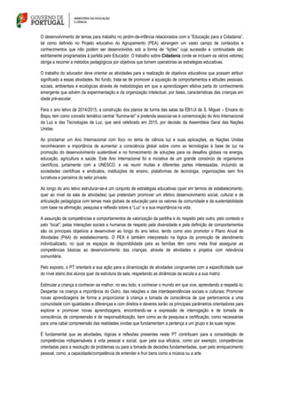 O desenvolvimento de temas para trabalho no jardim-de-infância relacionados com a “Educação para a Cidadania”,
tal como definido no Projeto educativo do Agrupamento (PEA) abrangem um vasto campo de conteúdos e
conhecimentos que não podem ser desenvolvidos sob a forma de “lições” cuja sucessão e continuidade são
estritamente programadas à partida pelo Educador. O trabalho sobre Cidadania (onde se incluem os vários vetores)
obriga a recorrer a métodos pedagógicos por objetivos que tornem operatórias as estratégias educativas.
O trabalho do educador deve orientar as atividades para a realização de objetivos educativos que possam atribuir
significado a essas atividades. No fundo, trata‐se de promover a aquisição de comportamentos e atitudes pessoais,
sociais, ambientais e ecológicas através de metodologias em que a aprendizagem efetiva parta do conhecimento
emergente que advém da experimentação e da organização intelectual, por fases, características das crianças em
idade pré-escolar.
Para o ano letivo de 2014/2015, a construção dos planos de turma das salas da EB1/JI de S. Miguel – Enxara do
Bispo, tem como conceito temático central “Ilumina-te!” e pretende associar-se à comemoração do Ano Internacional
da Luz e das Tecnologias da Luz, que será celebrado em 2015, por decisão da Assembleia Geral das Nações
Unidas.
Ao proclamar um Ano Internacional com foco no tema de ciência luz e suas aplicações, as Nações Unidas
reconheceram a importância de aumentar a consciência global sobre como as tecnologias à base de luz na
promoção do desenvolvimento sustentável e no fornecimento de soluções para os desafios globais na energia,
educação, agricultura e saúde. Este Ano Internacional foi a iniciativa de um grande consórcio de organismos
científicos, juntamente com a UNESCO, e vai reunir muitas e diferentes partes interessadas, incluindo as
sociedades científicas e sindicatos, instituições de ensino, plataformas de tecnologia, organizações sem fins
lucrativos e parceiros do setor privado.
Ao longo do ano letivo estruturar-se-á um conjunto de estratégias educativas (quer em termos de estabelecimento,
quer ao nível da sala de atividades) que pretendam promover um efetivo desenvolvimento social, cultural e de
articulação pedagógica com temas mais globais de educação para os valores da comunidade e da sustentabilidade
com base na afirmação, pesquisa e reflexão sobre a “Luz” e a sua importância na vida.
A assunção de competências e comportamentos de valorização da partilha e do respeito pelo outro, pelo contexto e
pelo “local”; pelas interações sociais e humanas de respeito pela diversidade e pela definição de comportamentos
são os principais objetivos a desenvolver ao longo do ano letivo, tendo como eixo promotor o Plano Anual de
Atividades (PAA) do estabelecimento. O PEA é também interpretado na lógica da promoção de atendimento
individualizado, no qual os espaços de disponibilidade para as famílias têm como meta final assegurar as
competências básicas ao desenvolvimento das crianças, através de atividades e projetos com relevância
comunitária.
Pelo exposto, o PT orientará a sua ação para a dinamização de atividades congruentes com a especificidade quer
do nível etário dos alunos quer da estrutura da sala, respeitando as dinâmicas da escola e a sua matriz.
Estimular a criança a conhecer‐se melhor, no seu todo, e conhecer o mundo em que vive, aprendendo a respeitá‐lo;
Despertar na criança a importância do Outro, das relações e das interdependências sociais e culturais; Promover
novas aprendizagens de forma a proporcionar à criança a tomada de consciência de que pertencemos a uma
comunidade com igualdades e diferenças e com direitos e deveres serão os principais parâmetros orientadores para
explorar e promover novas aprendizagens, encontrando‐se a expressão de interrogação e de tomada de
consciência, de compreensão e de responsabilização, bem como as de pesquisa e certificação, como necessárias
para uma cabal compreensão das realidades vividas que fundamentam a pertença a um grupo e às suas regras.
É fundamental que as atividades, lógicas e reflexões presentes neste PT contribuam para a consolidação de
competências indispensáveis à vida pessoal e social, quer pela sua eficácia, como por exemplo, competências
orientadas para a resolução de problemas ou para a tomada de decisões fundamentadas, quer pelo enriquecimento
pessoal, como, a capacidade/competência de entender e fruir bens como a música ou a arte.
 