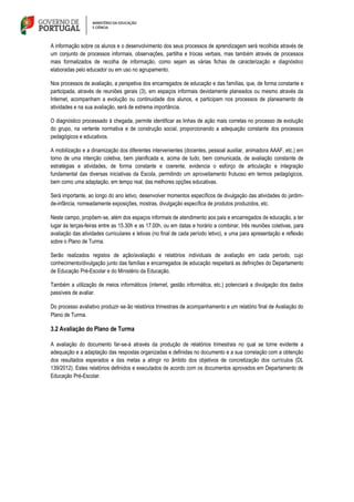 A informação sobre os alunos e o desenvolvimento dos seus processos de aprendizagem será recolhida através de
um conjunto de processos informais, observações, partilha e trocas verbais, mas também através de processos
mais formalizados de recolha de informação, como sejam as várias fichas de caracterização e diagnóstico
elaboradas pelo educador ou em uso no agrupamento.
Nos processos de avaliação, a perspetiva dos encarregados de educação e das famílias, que, de forma constante e
participada, através de reuniões gerais (3), em espaços informais devidamente planeados ou mesmo através da
Internet, acompanham a evolução ou continuidade dos alunos, e participam nos processos de planeamento de
atividades e na sua avaliação, será de extrema importância.
O diagnóstico processado à chegada, permite identificar as linhas de ação mais corretas no processo de evolução
do grupo, na vertente normativa e de construção social, proporcionando a adequação constante dos processos
pedagógicos e educativos.
A mobilização e a dinamização dos diferentes intervenientes (docentes, pessoal auxiliar, animadora AAAF, etc.) em
torno de uma intenção coletiva, bem planificada e, acima de tudo, bem comunicada, de avaliação constante de
estratégias e atividades, de forma constante e coerente, evidencia o esforço de articulação e integração
fundamental das diversas iniciativas da Escola, permitindo um aproveitamento frutuoso em termos pedagógicos,
bem como uma adaptação, em tempo real, das melhores opções educativas.
Será importante, ao longo do ano letivo, desenvolver momentos específicos de divulgação das atividades do jardim-
de-infância, nomeadamente exposições, mostras, divulgação específica de produtos produzidos, etc.
Neste campo, propõem‐se, além dos espaços informais de atendimento aos pais e encarregados de educação, a ter
lugar às terças-feiras entre as 15.30h e as 17.00h, ou em datas e horário a combinar, três reuniões coletivas, para
avaliação das atividades curriculares e letivas (no final de cada período letivo), e uma para apresentação e reflexão
sobre o Plano de Turma.
Serão realizados registos de ação/avaliação e relatórios individuais de avaliação em cada período, cujo
conhecimento/divulgação junto das famílias e encarregados de educação respeitará as definições do Departamento
de Educação Pré-Escolar e do Ministério da Educação.
Também a utilização de meios informáticos (internet, gestão informática, etc.) potenciará a divulgação dos dados
passíveis de avaliar.
Do processo avaliativo produzir‐se‐ão relatórios trimestrais de acompanhamento e um relatório final de Avaliação do
Plano de Turma.
3.2 Avaliação do Plano de Turma
A avaliação do documento far-se-á através da produção de relatórios trimestrais no qual se torne evidente a
adequação e a adaptação das respostas organizadas e definidas no documento e a sua correlação com a obtenção
dos resultados esperados e das metas a atingir no âmbito dos objetivos de concretização dos currículos (DL
139/2012). Estes relatórios definidos e executados de acordo com os documentos aprovados em Departamento de
Educação Pré-Escolar.
 