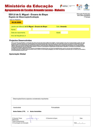 Aulas Dadas (1ºP) Aulas Assistidas
Assiduidade Pontualidade
Observações/Outros aspectos considerados importantes
O Docente Titular O Docente de Apoio Data
0000.00.00
Tomei Conhecimento.
O Encarregado de Educação Data ___/____/____
Jardim de Infância d Sala
Nome
Data de nascimento Idade
Ano de frequência JI
Data do Relatório
00.00.0000
EB1/JI de S. Miguel - Enxara do Bispo
Registo de Observação/Avaliação
Educação Pré-Escolar
Ano Letivo 2014/2015
1º Período
Projectos Desenvolvidos
e S. Miguel - Enxara do Bispo Amarela
71
Apreciação Global
Ministério da Educação
Agrupamento de Escolas Armando Lucena - Malveira
Para o ano letivo de 2013/2014, a construção dos planos de turma das salas da EB1/JI de S. Miguel – Enxara do Bispo, tem como conceito temático central “De volta
ao Campo” e pretende associar-se à comemoração do Ano Internacional da Agricultura Familiar, que será celebrado em 2014, por decisão da Assembleia Geral das
Nações Unidas em reconhecimento pela contribuição da agricultura familiar para a segurança alimentar e para a erradicação da pobreza no mundo. Os principais
objetivos são os de promover políticas públicas que favoreçam o desenvolvimento sustentável de sistemas de produção agrícola baseados em unidades familiares;
fornecer orientações para pôr em prática essas políticas, incentivar a participação de organizações de agricultores e despertar a consciência da sociedade civil para
a importância de apoiar a agricultura familiar.
Ao longo do ano letivo estruturar-se-á um conjunto de estratégias educativas (quer em termos de estabelecimento, quer ao nível da sala de atividades) que
pretendam promover um efetivo desenvolvimento social, cultural e de articulação pedagógica com temas mais globais de educação para os valores da comunidade e
da sustentabilidade produtiva local.
 