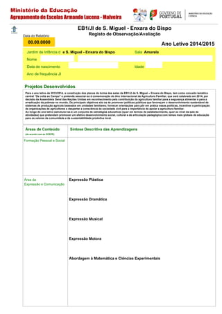 Áreas de Conteúdo
(de acordo com as OCEPE)
Formação Pessoal e Social
Área da
Expressão e Comunicação
Expressão Plástica
Expressão Dramática
Expressão Musical
Expressão Motora
Abordagem à Matemática e Ciências Experimentais
Jardim de Infância d Sala
Nome
Data de nascimento Idade
Ano de frequência JI
Data do Relatório
00.00.0000
EB1/JI de S. Miguel - Enxara do Bispo
Registo de Observação/Avaliação
Ano Letivo 2014/2015
Projetos Desenvolvidos
Síntese Descritiva das Aprendizagens
e S. Miguel - Enxara do Bispo Amarela
Ministério da Educação
Agrupamento de Escolas Armando Lucena - Malveira
Para o ano letivo de 2013/2014, a construção dos planos de turma das salas da EB1/JI de S. Miguel – Enxara do Bispo, tem como conceito temático
central “De volta ao Campo” e pretende associar-se à comemoração do Ano Internacional da Agricultura Familiar, que será celebrado em 2014, por
decisão da Assembleia Geral das Nações Unidas em reconhecimento pela contribuição da agricultura familiar para a segurança alimentar e para a
erradicação da pobreza no mundo. Os principais objetivos são os de promover políticas públicas que favoreçam o desenvolvimento sustentável de
sistemas de produção agrícola baseados em unidades familiares; fornecer orientações para pôr em prática essas políticas, incentivar a participação
de organizações de agricultores e despertar a consciência da sociedade civil para a importância de apoiar a agricultura familiar.
Ao longo do ano letivo estruturar-se-á um conjunto de estratégias educativas (quer em termos de estabelecimento, quer ao nível da sala de
atividades) que pretendam promover um efetivo desenvolvimento social, cultural e de articulação pedagógica com temas mais globais de educação
para os valores da comunidade e da sustentabilidade produtiva local.
 