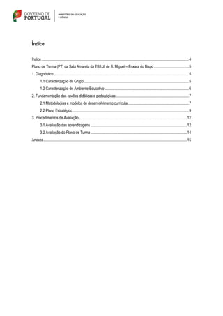 Índice
Índice............................................................................................................................................................4
Plano de Turma (PT) da Sala Amarela da EB1/JI de S. Miguel – Enxara do Bispo.....................................5
1. Diagnóstico...............................................................................................................................................5
1.1 Caracterização do Grupo...............................................................................................................5
1.2 Caracterização do Ambiente Educativo.........................................................................................6
2. Fundamentação das opções didáticas e pedagógicas .............................................................................7
2.1 Metodologias e modelos de desenvolvimento curricular................................................................7
2.2 Plano Estratégico...........................................................................................................................9
3. Procedimentos de Avaliação ..................................................................................................................12
3.1 Avaliação das aprendizagens ......................................................................................................12
3.2 Avaliação do Plano de Turma......................................................................................................14
Anexos........................................................................................................................................................15
 