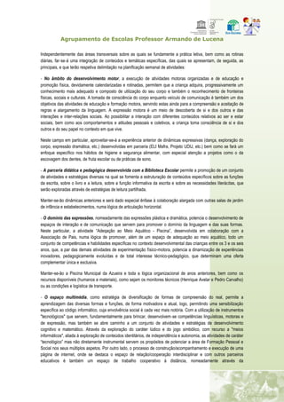 Agrupamento de Escolas Professor Armando de Lucena
Independentemente das áreas transversais sobre as quais se fundamente a prática letiva, bem como as rotinas
diárias, far‐se‐á uma integração de conteúdos e temáticas específicas, das quais se apresentam, de seguida, as
principais, e que terão respetiva delimitação na planificação semanal de atividades:
‐ No âmbito do desenvolvimento motor, a execução de atividades motoras organizadas e de educação e
promoção física, devidamente calendarizadas e rotinadas, permitem que a criança adquira, progressivamente um
conhecimento mais adequado e composto de utilização do seu corpo e também o reconhecimento de fronteiras
físicas, sociais e culturais. A tomada de consciência do corpo enquanto veículo de comunicação é também um dos
objetivos das atividades de educação e formação motora, servindo estas ainda para a compreensão e aceitação de
regras e alargamento da linguagem. A expressão motora é um meio de descoberta de si e dos outros e das
interações e inter-relações sociais. Ao possibilitar a interação com diferentes conteúdos relativos ao ser e estar
sociais, bem como aos comportamentos e atitudes pessoais e coletivos, a criança toma consciência de si e dos
outros e do seu papel no contexto em que vive.
Neste campo em particular, aproveitar-se-á a experiência anterior de dinâmicas expressivas (dança, exploração do
corpo, expressão dramática, etc.) desenvolvidas em parceria (ELI Mafra, Projeto UDIJ, etc.) bem como se fará um
enfoque específico nos hábitos de higiene e segurança alimentar, com especial atenção a projetos como o da
escovagem dos dentes, de fruta escolar ou de práticas de sono.
‐ A parceria didática e pedagógica desenvolvida com a Biblioteca Escolar permite a promoção de um conjunto
de atividades e estratégias diversas na qual se fomenta a estruturação de conteúdos específicos sobre as funções
da escrita, sobre o livro e a leitura, sobre a função informativa da escrita e sobre as necessidades literácitas, que
serão exploradas através de estratégias de leitura partilhada.
Manter-se-ão dinâmicas anteriores e será dado especial ênfase à colaboração alargada com outras salas de jardim
de infância e estabelecimentos, numa lógica de articulação horizontal.
‐ O domínio das expressões, nomeadamente das expressões plástica e dramática, potencia o desenvolvimento de
espaços de interação e de comunicação que servem para promover o domínio da linguagem e das suas formas.
Neste particular, a atividade “Adeqação ao Meio Aquático - Piscina”, desenvolvida em colaboração com a
Associação de Pais, numa lógica de promover, além de um espaço de adequação ao meio aquático, todo um
conjunto de competências e habilidades específicas no contexto desenvolvimental das crianças entre os 3 e os seis
anos, que, a par das demais atividades de experimentação físico-motora, potencia a dinamização de experiências
inovadores, pedagogicamente evoluídas e de total interesse técnico-pedagógico, que determinam uma oferta
complementar única e exclusiva.
Manter-se-ão a Piscina Municipal da Azueira e toda a lógica organizacional de anos anteriores, bem como os
recursos disponíveis (humanos e materiais), como sejam os monitores técnicos (Henrique Avelar e Pedro Carvalho)
ou as condições e logística de transporte.
‐ O espaço multimédia, como estratégia de diversificação de formas de compreensão do real, permite a
aprendizagem das diversas formas e funções, de forma motivadora e atual, logo, permitindo uma sensibilização
específica ao código informático, cuja envolvência social é cada vez mais notória. Com a utilização de instrumentos
"tecnológicos" que servem, fundamentalmente para brincar, desenvolvem‐se competências linguísticas, motoras e
de expressão, mas também se abre caminho a um conjunto de atividades e estratégias de desenvolvimento
cognitivo e matemático. Através da exploração do caráter lúdico e do jogo simbólico, com recurso a "meios
informáticos", aliada à exploração de conteúdos identitários, de independência e autonomia, as atividades de caráter
“tecnológico” mas não diretamente instrumental servem os propósitos de potenciar a área de Formação Pessoal e
Social nos seus múltiplos aspetos. Por outro lado, o processo de construção/acompanhamento e execução de uma
página de internet, onde se destaca o espaço de relação/cooperação interdisciplinar e com outros parceiros
educativos é também um espaço de trabalho cooperativo à distância, nomeadamente através da
 