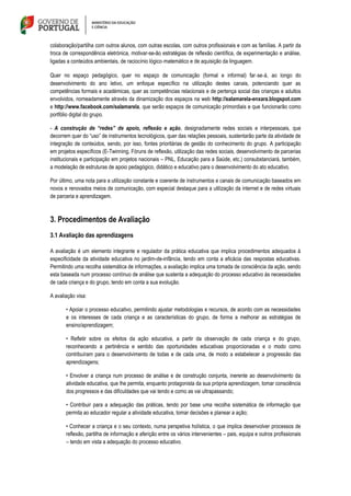 colaboração/partilha com outros alunos, com outras escolas, com outros profissionais e com as famílias. A partir da
troca de correspondência eletrónica, motivar-se-ão estratégias de reflexão científica, de experimentação e análise,
ligadas a conteúdos ambientais, de raciocínio lógico‐matemático e de aquisição da linguagem.
Quer no espaço pedagógico, quer no espaço de comunicação (formal e informal) far‐se‐á, ao longo do
desenvolvimento do ano letivo, um enfoque específico na utilização destes canais, potenciando quer as
competências formais e académicas, quer as competências relacionais e de pertença social das crianças e adultos
envolvidos, nomeadamente através da dinamização dos espaços na web http://salamarela-enxara.blogspot.com
e http://www.facebook.com/salamarela, que serão espaços de comunicação primordiais e que funcionarão como
portfólio digital do grupo.
- A construção de “redes” de apoio, reflexão e ação, designadamente redes sociais e interpessoais, que
decorrem quer do “uso” de instrumentos tecnológicos, quer das relações pessoais, sustentarão parte da atividade de
integração de conteúdos, sendo, por isso, fontes prioritárias de gestão do conhecimento do grupo. A participação
em projetos específicos (E-Twinning, Fóruns de reflexão, utilização das redes sociais, desenvolvimento de parcerias
institucionais e participação em projetos nacionais – PNL, Educação para a Saúde, etc.) consubstanciará, também,
a modelação de estruturas de apoio pedagógico, didático e educativo para o desenvolvimento do ato educativo.
Por último, uma nota para a utilização constante e coerente de instrumentos e canais de comunicação baseados em
novos e renovados meios de comunicação, com especial destaque para a utilização da internet e de redes virtuais
de parceria e aprendizagem.
3. Procedimentos de Avaliação
3.1 Avaliação das aprendizagens
A avaliação é um elemento integrante e regulador da prática educativa que implica procedimentos adequados à
especificidade da atividade educativa no jardim-de-infância, tendo em conta a eficácia das respostas educativas.
Permitindo uma recolha sistemática de informações, a avaliação implica uma tomada de consciência da ação, sendo
esta baseada num processo contínuo de análise que sustenta a adequação do processo educativo às necessidades
de cada criança e do grupo, tendo em conta a sua evolução.
A avaliação visa:
• Apoiar o processo educativo, permitindo ajustar metodologias e recursos, de acordo com as necessidades
e os interesses de cada criança e as características do grupo, de forma a melhorar as estratégias de
ensino/aprendizagem;
• Refletir sobre os efeitos da ação educativa, a partir da observação de cada criança e do grupo,
reconhecendo a pertinência e sentido das oportunidades educativas proporcionadas e o modo como
contribuíram para o desenvolvimento de todas e de cada uma, de modo a estabelecer a progressão das
aprendizagens;
• Envolver a criança num processo de análise e de construção conjunta, inerente ao desenvolvimento da
atividade educativa, que lhe permita, enquanto protagonista da sua própria aprendizagem, tomar consciência
dos progressos e das dificuldades que vai tendo e como as vai ultrapassando;
• Contribuir para a adequação das práticas, tendo por base uma recolha sistemática de informação que
permita ao educador regular a atividade educativa, tomar decisões e planear a ação;
• Conhecer a criança e o seu contexto, numa perspetiva holística, o que implica desenvolver processos de
reflexão, partilha de informação e aferição entre os vários intervenientes – pais, equipa e outros profissionais
– tendo em vista a adequação do processo educativo.
 