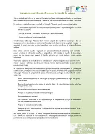 Agrupamento de Escolas Professor Armando de Lucena
O termo avaliação aqui refere‐se ao leque de informação recolhida e sintetizada pelo educador, ao longo da sua
prática pedagógica, com o objetivo de sustentar e adequar as suas escolhas pedagógicas, curriculares e educativas.
De acordo com a legislação em vigor, a avaliação na Educação Pré-escolar assenta nos seguintes princípios:
• Coerência entre os processos de avaliação e os princípios subjacentes à organização e gestão do currículo
definidos nas OCEPE;
• Utilização de técnicas e instrumentos de observação e registo diversificados;
• Caráter marcadamente formativo da avaliação;
Considerando que a Educação Pré-escolar é um processo que parte das experiências das crianças e das suas
aquisições anteriores, a avaliação do seu desempenho está presente diariamente na sua própria evolução e na
capacidade de adquirir, com maior ou menor capacidade, novos conceitos e dinâmicas de compreensão da sua
realidade.
Nesse sentido, o ambiente educativo é organizado para que as características de cada criança sejam valorizadas e
possam ser objeto de estimulação específica. A progressão e a diferenciação de situações de aprendizagem
supõem que as crianças sejam capazes de transitar facilmente para novos desafios e novas propostas
institucionais.
Desta forma, o processo de avaliação deve ser entendido como um processo participado e colaborativo entre a
criança, o educador e a família e deve devolver à prática as melhores dinâmicas e atividades de desenvolvimento
pessoal de cada criança.
De acordo com as definições e instrumentos definidos quer pelo Ministério da Educação (Metas de Aprendizagem,
outubro de 2010, Orientações Curriculares para a Educação Pré-Escolar, novembro de 1997) e pelo Departamento
de Educação Pré-escolar do Agrupamento de Escolas Armando Lucena, as crianças deverão, no final do ano letivo
que se inicia:
Possuir conhecimentos básicos de comunicação e linguagem (nomeadamente da língua Portuguesa) e
saber utilizá‐los;
Compreender conteúdos/conceitos básicos do raciocínio lógico e da matemática (saber contar, saber fazer
correspondências, etc.);
Aplicar conhecimentos adquiridos, em novas situações;
Participar no seu próprio processo de ensino‐aprendizagem;
Ser responsáveis pelos seus atos;
Ser autónomas e dinamizarem os seus próprios espaços de compreensão e aquisição de conhecimentos
com base nas experiências vivenciadas;
Respeitar os valores da sua comunidade;
Relacionar‐se com o outro respeitando e compreendendo as regras e as normas de convivência social e
respeitar a diferença.
Pelo exposto, caberá ao educador e às famílias participarem ativamente na construção de um saber formativo, o
qual é definido pela capacidade de avaliar e de devolver à prática o produto dessa mesma avaliação, construindo,
paralelamente, novas estratégias e desígnios de desenvolvimento educativo.
 
