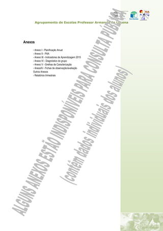 Agrupamento de Escolas Professor Armando de Lucena
Anexos
- Anexo I - Planificação Anual
- Anexo II - PAA
- Anexo III - Indicadores de Aprendizagem 2015
- Anexo IV - Diagnóstico do grupo
- Anexo V - Grelhas de Caracterização
- AnexoIV - Fichas de observação/avaliação
Outros Anexos
- Relatórios trimestrais
 