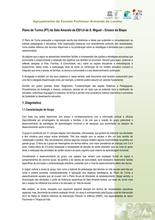 Agrupamento de Escolas Professor Armando de Lucena
Plano de Turma (PT) da Sala Amarela da EB1/JI de S. Miguel – Enxara do Bispo
O Plano de Turma pressupõe a organização escrita das dinâmicas e ideias que sustentam e consubstanciam as
práticas pedagógicas e educativas. Esta organização baseia-se num levantamento profundo das necessidades,
numa análise reflexiva dos recursos disponíveis e na ponderação sobre as estratégias e atividades que o possam
operacionalizar.
As páginas que a seguir se apresentam pretendem facilitar a compreensão das opções e estratégias educativas que
promoverão e proporcionarão a obtenção dos objetivos que também se enunciam. Servem para expor, potenciar a
reflexão alargada (a Pais, Famílias, à Comunidade, etc.) sobre as opções educativas e metodológicas e
proporcionar, desse modo, a participação ativa de todos na construção de um modelo educativo inclusivo e
integrado que sirva a escola, as famílias, os alunos a comunidade e o seu desenvolvimento continuado.
A divulgação é também um dos seus objetivos e, nesse sentido, este documento está também vocacionado para
uma fácil e alargada disseminação onde, por exemplo, a internet poderá assumir um carácter fundamental.
Dividido em quatro grandes áreas: Diagnóstico, Fundamentação das opções Didáticas e Pedagógicas,
Procedimentos de Avaliação e Anexos, ambiciona, através de um texto que se pretende claro e clarificador de
conceitos, uniformizar linguagens e contextos, de forma a permitir uma consciência coletiva interventiva e promotora
de Qualidade no desempenho educativo.
1. Diagnóstico
1.1 Caracterização do Grupo
Com base nos dados disponíveis (em anexo) e correlacionando-os com a informação pontual e oficiosa
disponibilizada por encarregados de educação e famílias, é de crer que a coesão do grupo potenciará o
desenvolvimento de estratégias de aprendizagem funcional e de pesquisa, que aumentarão os espaços de
desenvolvimento social e humano.
O grupo é constituído por 21 crianças alegres, bem-dispostas, interessadas, que gostam de colaborar nas atividades
e têm iniciativa para propor outras atividades. Têm boa relação com os adultos e têm um bom sentido de
colaboração e partilha. São conversadores embora algumas crianças revelem alguma incomodidade na partilha em
grande grupo. O facto de o grupo ser heterogéneo em termos etários, com maior prevalência de crianças com 3 e 4
anos, (média etária de 3,9 anos) pressupõe a necessidade de atenção do adulto educador quer ao nível do apoio
direto à realização das atividades de caráter social e de apoio cognitivo quer mesmo de aprendizagem funcional.
Considerando o desenvolvimento do grupo, nos aspetos que versem uma aceitação formal de regras e
comportamentos de convívio social, de partilha e de valores de comunidade, será necessário desenvolver tarefas
específicas de promoção e contextualização atitudinal, coerentes com o nível de desenvolvimento etário dos alunos.
A origem cultural e social do grupo, bem como o historial de participação das famílias na vida escolar será tida em
conta e poderá aumentar consideravelmente a realização dos objetivos estratégicos do Plano de Turma e
especificamente aqueles que se cruzam com o Plano Anual de Atividades do estabelecimento. Nesse sentido, a
dinamização das atividades, a partir de dinâmicas específicas da Sala Amarela tentará, por essa via, tornar mais
lato o espaço de influência dos alunos e do educador na “vida da escola”.
Não existem, na turma, situações que requeiram especial atenção em termos de necessidades educativas
especiais, mas, decorrente de anterior avaliação formal, um aluno é acompanhado pela Equipa Local de Intervenção
(ELI) de Mafra do Sistema Nacional de Intervenção Precoce na Infância (SNIPI), nas especialidades de Apoio
Psicomotor e Terapia da Fala.
 
