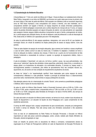 1.2 Caracterização do Ambiente Educativo
A Escola Básica do 1.º Ciclo com Jardim de Infância de S. Miguel ‐ Enxara do Bispo é um estabelecimento oficial da
Rede Pública, inaugurado no ano letivo de 2008/2009, que funciona com quatro salas para turmas do primeiro ciclo
do ensino básico e três salas de jardim-de-infância. Está equipada com biblioteca (onde se encontram disponíveis
cerca de 1000 títulos impressos e dois computadores com acesso à internet), uma sala multimédia, com 7
computadores (também com ligação à Internet); um espaço desportivo de amplas dimensões (polidesportivo)
equipado com material pedagógico vocacionado para a prática desportiva de crianças até aos 12 anos; um espaço
exterior de grandes dimensões equipado com alguns brinquedos de exterior; uma sala polivalente com capacidade
para assegurar diversos espaços didático‐educativos (componente de apoio à família, prolongamento de horário,
etc.) e ainda espaços para utilização diversa, de onde se destacam a sala de professores e a sala da Associação de
Pais. Existe ainda um refeitório com capacidade para servir 150 refeições/dia.
As salas do jardim-de-infância (3) são espaços agradáveis, retangulares, com cerca de 60 m2, que dispõem de
iluminação natural, em virtude da existência de amplas janelas‐porta de acesso ao espaço exterior, numa das
paredes.
Todas as salas dispõem de espaços de arrumação adequados, água corrente (com lavatório) e acesso simplificado
a casa de banho coletiva (comum às salas da mesma ala). O mobiliário foi adaptado e modelado de forma a
tornar‐se adequado às idades e estaturas das crianças. O facto de ser o quarto ano de funcionamento da Sala
Amarela fundamenta a necessidade de continuar a apostar na aquisição de equipamento didático, lúdico e
pedagógico.
A sala de atividades é “desenhada”, em cada ano, de forma a acolher o grupo, nas suas particularidades, mas
optou-se por “exteriorizar” algumas das atividades e áreas específicas, potenciando, dessa forma, a consciência do
espaço global e os fundamentos da articulação e da continuidade educativa. O princípio do “espaço amplo” e
tecnologicamente assistido é considerado, para efeitos de aproveitamento físico das condições naturais (luz,
aquecimento, etc.) de acordo com das condições de enquadramento arquitectónico da escola.
As áreas de “Leitura” e de “experimentação científica” foram deslocadas para outros espaços da escola,
nomeadamente a Biblioteca e a sala polivalente. Também a promoção da atividade física e o desenvolvimento
psicomotor serão, maioritariamente, desenvolvidos no espaço polidesportivo da escola.
Esta alteração potencia não só a interiorização do conceito “Escola”, como aumenta as possibilidades pedagógicas
e didáticas, dada a riqueza de recursos disponíveis.
As salas do Jardim de Infância (Sala Amarela, Verde e Encarnada) funcionam entre as 9.00h às 12.00h e das
13.30h às 15.30h, sendo o restante horário, compreendido entre as 7.30h e as 9.00h, as 12h e as 13.30h e e entre
as 15.30h e as 19.00h, assegurado pelas Atividades de Animação e de Apoio à Família (AAAF), dos serviços da
Câmara Municipal de Mafra.
Em cada sala existe um educador de infância (neste momento, em termos de vínculo, existem duas educadoras de
Quadro de Agrupamento e um educador de Quadro de Zona Pedagógica) com o apoio complementar de três
assistentes operacionais.
O serviço de AAAF assegura todo o espaço complementar de apoio socioeducativo, composto por prolongamento
de horário e serviço de refeições. Para este serviço existe uma Animadora sociocultural e três assistentes
operacionais.
Como se trata de um estabelecimento da Rede Pública de Educação Pré-escolar, o Educador de Infância
responsável por cada sala possui autonomia pedagógica, sendo, contudo, tutelado pelo Estado (Ministério da
Educação), através da legislação em vigor.
Existe um trabalho de parceria entre os educadores de infância a animadora, nomeadamente através da
organização de um Projeto de Prolongamento (definido em sede de Departamento de Educação Pré-Escolar do
 