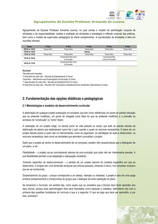 Agrupamento de Escolas Professor Armando de Lucena
Agrupamento de Escolas Professor Armando lucena), no qual consta o modelo de planificação conjunta de
atividades e da responsabilidade, análise e avaliação de atividades e estratégias e reflexão conjunta das práticas,
bem como o modelo de supervisão pedagógica da oferta complementar. A coordenação de atividades é feita em
reuniões mensais.
Horas 2ª feira 3ª feira 4ª feira 5ª feira 6ª feira
09h00 às 12h00 Tempo letivo Tempo letivo Tempo letivo Tempo letivo Tempo letivo
12h00 às 13h30 Almoço
13h30 às 15h30 Tempo letivo Tempo letivo Tempo letivo Tempo letivo Tempo letivo
15h30 às 16h30
Componente Não Letiva
do Educador
Componente Não
Letiva do Educador
16h30 às 17h30
Componente Não Letiva
do Educador
Reuniões*
*Reuniões pré‐marcadas:
1ª terça-feira de cada mês – Reunião de Departamento (2 horas)
Terça-feira – Atendimento aos Encarregados de Educação (2 horas)
1ª segunda-feira de cada mês – Reunião de Estabelecimento (2 horas)
4ª terça-feira de cada mês – Reunião CAF; Educadores estabelecimentos; Assistentes Operacionais (2 horas)
2. Fundamentação das opções didáticas e pedagógicas
2.1 Metodologias e modelos de desenvolvimento curricular
A elaboração de qualquer projeto pressupõe um processo que tem como referências um ponto de partida (situação
que se pretende modificar), um ponto de chegada (uma ideia do que se pretende modificar) e a previsão do
processo de “construção” (o “como” fazer).
A realização de um projeto exige, na escola como na vida pessoal ou social, que este se precise através da
elaboração de planos que estabelecem quem faz o quê, quando e quais os recursos necessários. O plano de um
projeto deverá prever a quem são os intervenientes, como se organizam, as estratégias de ação a desenvolver, os
recursos necessários, bem como as atividades que permitam concretizar o projeto.
Dado que o projeto se centra no desenvolvimento de um processo, existem três características que o distinguem de
um plano, a ver:
Flexibilidade – o projeto vai‐se concretizando através de uma evolução que pode não ser inteiramente prevista. A
sua flexibilidade permite a sua adaptação e adequação constante;
Contexto específico de desenvolvimento – o sentido de um projeto decorre do contexto específico em que se
desenvolve. O projeto tem uma dimensão temporal que articula passado, presente e futuro, num processo evolutivo
que se vai construindo;
Empenhamento do grupo – porque corresponde a um desejo, intenção ou interesse, o projeto é alvo de uma carga
emotiva (empenhamento e compromisso do grupo) que o distingue da mera realização do plano.
Se tomarmos o Currículo, em sentido lato, como aquilo que se considera que a Escola deve fazer aprender aos
seus alunos, porque essa aprendizagem lhes será necessária como pessoas e cidadãos, defrontamo‐nos com a
primeira das questões fundadoras do currículo e que é a seguinte: O que se julga que deve ser aprendido, e por
isso, ensinado?
 
