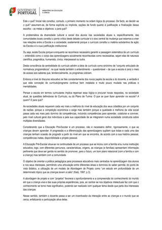 Este o quê? Inicial não constitui, contudo, o primeiro momento na ordem lógica do processo. De facto, ao decidir‐se
o quê? assumem‐se, de forma explícita ou implícita, opções de fundo quanto à justificação e finalização dessa
escolha – as metas e objetivos: o para quê?
A problemática da diversidade cultural e social dos alunos nas sociedades atuais e, especificamente, das
comunidades locais constitui o ponto crítico deste debate curricular e o eixo central da mudança que estamos a viver
nas relações entre a Escola e a sociedade, exatamente porque o currículo constitui a matéria substantiva da ação
da Escola e é a sua justificação institucional.
Ou seja, existe Escola porque e enquanto se reconhece necessário garantir a passagem sistemática de um currículo
– entendido como o corpo das aprendizagens socialmente reconhecidas como necessárias, sejam elas de natureza
científica, pragmática, humanista, cívica, interpessoal ou outra.
Desta consciência da centralidade do currículo advém a ideia de currículo como sinónimo de “conjunto articulado de
normativos programáticos”, na qual reside também o entendimento – questionável – de que a escola é (era) o meio
de acesso aos saberes que, tendencialmente, os programas cobriam.
Embora a nível do discurso educativo se fale constantemente dos novos papéis da escola e do docente, a verdade é
que esta conceção de currículo/programa continua bem instalada e muito pouco mudada nas práticas e
mentalidades.
Pensar a escola em termos curriculares implica repensar essa lógica e procurar novas respostas, na sociedade
atual, às questões definidoras do Currículo, ou do Plano de Turma: O que se quer fazer aprender na escola? A
quem? E para quê?
As sociedades atuais requerem cada vez mais a melhoria do nível de educação dos seus cidadãos por um conjunto
de razões: porque a competição económica o exige mas também porque a qualidade e melhoria da vida social
passa cada vez mais pelo domínio de competências, incluindo competências para aprender, colaborar e conviver,
pelo nível cultural geral dos indivíduos e pela sua capacidade de se integrarem numa sociedade construída sobre
múltiplas diversidades.
Considerando que a Educação Pré-Escolar é um processo, não é necessário definir, rigorosamente, o que as
crianças devem aprender. A progressão e a diferenciação das aprendizagens supõem que todas e cada uma das
crianças tenham ocasião de progredir a partir do nível em que se encontra, de acordo com a sua história pessoal,
competências inatas, disponibilidade e projeto pessoal.
A Educação Pré-Escolar situa-se na continuidade de um processo que se iniciou com a família e/ou numa instituição
educativa, logo, com diferentes percursos, características, origens, as crianças (e famílias) apresentam informação
pertinente que deve ser gerida no sentido de promover, para o futuro, um bom plano relacional (com a família e com
a criança) mas também com a comunidade.
O objetivo de orientar a prática pedagógica para processos educativos mais centrados na aprendizagem dos alunos
e nos seus interesses, permitindo uma articulação entre diferentes áreas e domínios do saber permite, do ponto de
vista didático, a utilização de um modelo de Abordagem de Projeto como “um estudo em profundidade de um
determinado tópico que as crianças levam a cabo” (Katz, 1997, p.3).
A abordagem de projeto e com “projetos” favorece o aprofundamento e a compreensão do conhecimento do mundo
em que a criança vive e das suas próprias experiências, pois, ao centrar‐se nos objetivos intelectuais faz com que o
conhecimento se torne mais significativo, podendo ser realizado com qualquer tema desde que parta dos interesses
das crianças.
Nesse sentido, também o docente passa a ser um incentivador da interação entre as crianças e o mundo que as
cerca, enfatizando a participação ativa delas.
 
