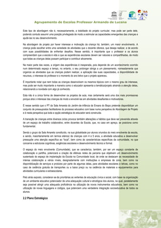 Agrupamento de Escolas Professor Armando de Lucena
Este tipo de abordagem não é, necessariamente, a totalidade do projeto curricular, mas pode ser parte dele,
podendo contudo assumir uma posição privilegiada de modo a estimular as capacidades emergentes das crianças e
ajudá‐las no seu desenvolvimento.
Na abordagem de projeto por haver interesse e motivação da criança há, também, um maior envolvimento. A
criança pode escolher entre uma variedade de atividades que o docente oferece, que deseja realizar, e de acordo
com suas possibilidades de enfrentar desafios. Nesse sentido, é importante que o professor e os alunos
compreendam que a escola é vida e que as experiências escolares devem ser naturais e compartilhadas, de modo
que todas as crianças delas possam participar e contribuir ativamente.
Na maior parte das vezes, a origem das experiências é inesperada, pois depende de um acontecimento ocorrido
num determinado espaço e tempo, no entanto, o seu prolongar obriga a um planeamento, nomeadamente que
organize as atividades que as crianças podem realizar, a aplicação das suas capacidades, a disponibilidade de
recursos, o interesse do professor e o momento do ano letivo que o projeto apareceu.
É importante notar que nem todas as crianças desenvolvem os mesmos tópicos com o mesmo grau de interesse,
mas pode ser muito importante a maneira como o educador apresenta a temática/projeto atraindo a atenção delas,
relacionando a novidade com algo já conhecido.
Esta não é a única forma de desenvolver os projetos de aula, mas certamente será uma dos mais promissoras
porque atrai o interesse das crianças de modo a envolvê‐las em atividades desafiantes e motivadoras.
É nesse sentido que o PT da Sala Amarela do Jardim‐de‐infância da Enxara do Bispo pretende disponibilizar um
conjunto de pressupostos facilitadores do processo educativo com base numa perspetiva de Abordagem de Projeto
e é nesta perspetiva que toda a opção estratégica do educador será construída.
A transição de crianças entre diversos ciclos provoca também alterações a hábitos que deve ser prevenida através
de um espaço de trabalho colaborativo, entre docentes da Escola, que, no caso em apreço, se posiciona como
fundamental.
Sendo o grupo da Sala Amarela constituído, na sua globalidade por alunos oriundos do meio envolvente da escola,
e sendo, maioritariamente em termos etários) de crianças com 4 e 5 anos, a atividade educativa a desenvolver
pressupõe uma atenção específica ao “local”, bem como às características específicas da comunidade, no que
concerne a estruturas cognitivas, exigências escolares e desenvolvimento técnico e formal.
O espaço do meio envolvente (Comunidade), que se caracteriza, também, por ser um espaço constante de
colaboração e partilha, potenciará a criação de efetivas redes de parceria que objetivem um desenvolvimento
sustentado do espaço de implantação da Escola na Comunidade local, de onde se destacam as necessidade de
intensa colaboração a vários níveis, designadamente com instituições e empresas de zona, bem como na
disponibilização de serviços e produtos por parte de algumas delas, para atividades escolares e letivas, como no
caso de cedência gratuita de transportes ou a baixo preço ou na cedência de materiais e equipamentos para
atividades curriculares e extraescolares.
Pelo atrás exposto, considerar‐se‐ão prioritárias as vertentes de educação cívica e social, com base na organização
de um ambiente educativo potenciador de uma adequação cultural e etnológica dos alunos, na qual, paralelamente
seja possível atingir uma adequada proficiência na utilização de novos instrumentos educativos, bem como na
utilização de novas linguagens e códigos, que potenciem uma verdadeira integração socioeducativa de todos os
alunos.
2.2 Plano Estratégico
 