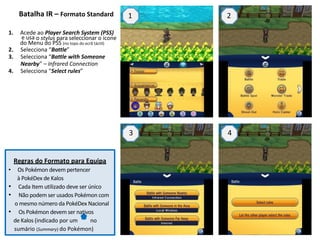 Batalha IR – Formato Standard 1 2 
1. Acede ao Player Search System (PSS) 
e usa o stylus para seleccionar o ícone 
do Menu do PSS (no topo do ecrã táctil) 
2. Selecciona “Battle” 
3. Selecciona “Battle with Someone 
Nearby” – Infrared Connection 
4. Selecciona “Select rules” 
3 4 
Regras do Formato para Equipa 
• Os Pokémon devem pertencer 
à PokéDex de Kalos 
• Cada Item utilizado deve ser único 
• Não podem ser usados Pokémon com 
o mesmo número da PokéDex Nacional 
• Os Pokémon devem ser nativos 
de Kalos (indicado por um no 
sumário (Summary) do Pokémon)  
