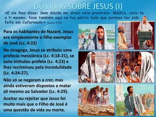 «E ele lhes disse: Sem dúvida me direis este provérbio: Médico, cura-te
a ti mesmo; faze também aqui na tua pátria tudo que ouvimos ter sido
feito em Cafarnaum.» (Lucas 4:23)
Para os habitantes de Nazaré, Jesus
era simplesmente o filho exemplar
de José (Lc. 4:22)
Na sinagoga, Jesus se atribuiu uma
profecia messiânica (Lc. 4:18-21), se
auto intitulou profeta (Lc. 4:23) e
lhes recriminou pela incredulidade
(Lc. 4:24-27).
Não só se negaram a crer, mas
ainda estiveram dispostos a matar
ali mesmo ao Salvador (Lc. 4:29).
Aceitar ou rejeitar que Jesus foi
muito mais que o Filho de José é
uma questão de vida ou morte.
 