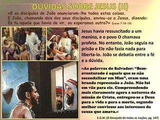 «E os discípulos de João anunciaram-lhe todas estas coisas.
E João, chamando dois dos seus discípulos, enviou-os a Jesus, dizendo:
És tu aquele que havia de vir, ou esperamos outro?» (Lucas 7:18-19)
Jesus havia ressuscitado a um
menino, e o povo O chamava
profeta. No entanto, João seguia na
prisão e Ele não fazia nada para
liberta-lo. João se debatia entre a fé
e a dúvida.
«As palavras do Salvador: “Bem-
aventurado é aquele que se não
escandalizar em Mim”, eram uma
branda repreensão a João. Não foi
em vão para ele. Compreendendo
mais claramente agora a natureza da
missão de Cristo, entregou-se a Deus
para a vida e para a morte, segundo
melhor conviesse aos interesses da
causa que amava.»
E.G.W. (O Desejado de todas as nações, pg. 147)
 