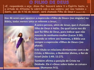 «E, respondendo o anjo, disse-lhe: Descerá sobre ti o Espírito Santo, e
a virtude do Altíssimo te cobrirá com a sua sombra; por isso também o
Santo, que de ti há de nascer, será chamado Filho de Deus.» (Lucas 1:35)
A única pessoa, além de Jesus, que é chamada
filho de Deus é Adão. Do qual Lucas nos diz
que foi filho de Deus, para indicar que não
nasceu de nenhuma mulher (Lucas 3:38).
Quando se refere aos homens, a Bíblia usa
sempre a expressão «filhos de Deus» (no
plural).
Este título se relaciona diretamente com o de
Cristo, o Messias, o Redentor divino, o Rei de
Israel (João 1:49; 11:27).
Também afirma a posição de Cristo na
Deidade. Ele é «Deus sobre todas as coisas»
(Romanos 9:5).
Das 46 vezes que aparece a expressão «Filho de Deus» (no singular) na
Biblia, todas menos uma se referem a Jesus.
 