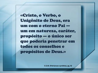 «Cristo, o Verbo, o
Unigênito de Deus, era
um com o eterno Pai —
um em natureza, caráter,
propósito — o único ser
que poderia penetrar em
todos os conselhos e
propósitos de Deus.»
E.G.W. (Patriarcas e profetas, pg. 8)
 