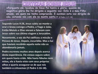 «Porquanto ele recebeu de Deus Pai honra e glória, quando da
magnífica glória lhe foi dirigida a seguinte voz: Este é o meu Filho
amado, em quem me tenho comprazido. E ouvimos esta voz dirigida do
céu, estando nós com ele no monte santo;» (2 Pedro 1:17-18)
Segundo Lucas 9:28, Jesus subiu ao monte a
orar e levou consigo a Pedro, a Tiago e João.
Então Moisés e Elias vieram e falaram com
Jesus sobre sua última viagem a Jerusalém.
Novamente, a voz do Pai ratificou a missão e
Pessoa de Jesus. Depois, escuridão. Mas a luz
que haviam recebido aquela noite não os
abandonaria jamais.
Pedro escreveu muitos anos depois acerca
desta experiência. Ele estava seguro sobre
em quem havia crido. Não havia fábulas nem
mitos, ele o havia visto com seus próprios
olhos e queria assegurar-se de que nós
também o crêssemos (2 Pedro 1:16-18).
 