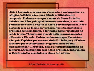 «Não é bastante crermos que Jesus não é um impostor, e a
religião da Bíblia não é uma fábula artificialmente
composta. Podemos crer que o nome de Jesus é o único
debaixo dos Céus pelo qual devemos ser salvos, e contudo
podemos não torná-Lo pela fé nosso Salvador pessoal. Não é
bastante crer na teoria da verdade. Não é bastante fazer
profissão de fé em Cristo, e ter nosso nome registrado no
rol da igreja. “Aquele que guarda os Seus mandamentos
nEle está, e Ele nele. E nisto conhecemos que Ele está em
nós: pelo Espírito que nos tem dado.” 1 João 3:24. “E nisto
sabemos que O conhecemos: se guardarmos os Seus
mandamentos.” 1 João 2:3. Esta é a evidência genuína da
conversão. Qualquer que seja nossa profissão, nada valerá
se Cristo não for revelado em obras de justiça»
E.G.W. (Parábolas de Jesus, pg. 167)
 