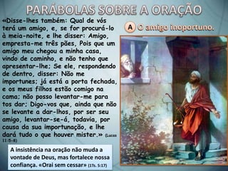 A
«Disse-lhes também: Qual de vós
terá um amigo, e, se for procurá-lo
à meia-noite, e lhe disser: Amigo,
empresta-me três pães, Pois que um
amigo meu chegou a minha casa,
vindo de caminho, e não tenho que
apresentar-lhe; Se ele, respondendo
de dentro, disser: Não me
importunes; já está a porta fechada,
e os meus filhos estão comigo na
cama; não posso levantar-me para
tos dar; Digo-vos que, ainda que não
se levante a dar-lhos, por ser seu
amigo, levantar-se-á, todavia, por
causa da sua importunação, e lhe
dará tudo o que houver mister.» (Lucas
11:5-8)
A insistência na oração não muda a
vontade de Deus, mas fortalece nossa
confiança. «Orai sem cessar» (1Ts. 5:17)
 