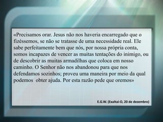 «Precisamos orar. Jesus não nos haveria encarregado que o
fizéssemos, se não se tratasse de uma necessidade real. Ele
sabe perfeitamente bem que nós, por nossa própria conta,
somos incapazes de vencer as muitas tentações do inimigo, ou
de descobrir as muitas armadilhas que coloca em nosso
caminho. O Senhor não nos abandonou para que nos
defendamos sozinhos; proveu uma maneira por meio da qual
podemos obter ajuda. Por esta razão pede que oremos»
E.G.W. (Exaltai-O, 20 de dezembro)
 