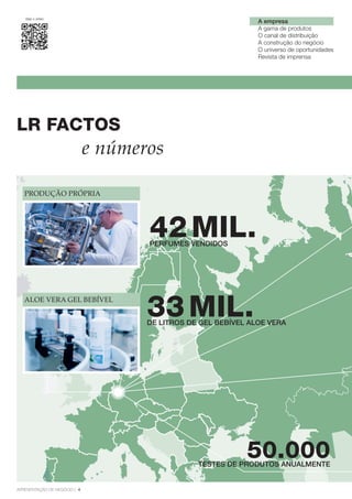 Veja o vídeo
ApresentAção de negócio | 4
A empresa
A gama de produtos
O canal de distribuição
A construção do negócio
O universo de oportunidades
Revista de imprensa
LR FActOS
50.000
PRODuÇÃO PRÓPRIA
ALOE VERA GEL bEbíVEL
42MiL.PERFUMES VENDIDOS
33MiL.DE LITROS DE GEL BEBÍVEL ALOE VERA
e números
TESTES DE PRODUTOS ANUALMENTE
 