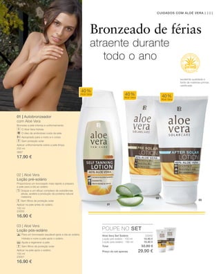01
03
02
101CUIDADOS COM ALOÉ VERA |
23002
16.90 €
16.90 €
200 ml
3687
17.90 €
150 ml
23000
16.90 €
150 ml
23001
16.90 €
Total 33.80 €
Preço do set apenas 29.90 €
01 | Autobronzeador
com Aloé Vera
Bronzeia a pele intensa e uniformemente.
O Aloé Vera hidrata
O óleo de amêndoas cuida da pele
Apropriado para o rosto e o corpo
Sem proteção solar
Aplicar uniformemente sobre a pele limpa.
02 | Aloé Vera
Loção pré-solário
Proporciona um bronzeado mais rápido e prepara
a pele para a ida ao solário.
Graças a um eﬁcaz complexo de substâncias
ativas, acelera a produção da proteína natural
melanina
Sem ﬁltros de proteção solar
Aplicar na pele antes do solário.
03 | Aloé Vera
Loção pós-solário
Para um bronzeado saudável após a ida ao solário.
Hidrata e nutre a pele após o solário.
Ajuda a regenerar a pele.
Sem ﬁltros de proteção solar
Aplicar na pele após o solário.
POUPE NO SET
40%
Aloé Vera 40%
Aloé Vera 40%
Aloé Vera
Bronzeado de férias
atraente durante
todo o ano
excelente qualidade e
fonte de matérias-primas
certiﬁcada
Aloé Vera Set Solário
Loção pré-solário · 150 ml
Loção pós-solário · 150 ml
 