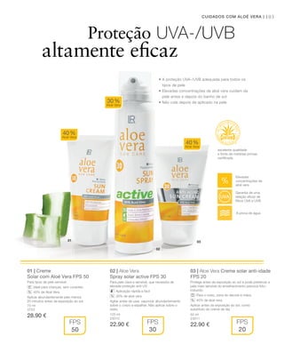 02
0301
103CUIDADOS COM ALOÉ VERA |
75 ml
3753
28.90 € 125 ml
23010
22.90 €
50 ml
23011
22.90 €
01 | Creme
Solar com Aloé Vera FPS 50
Para tipos de pele sensível
Ideal para crianças: sem corantes
40% de Aloé Vera
Aplicar abundantemente pelo menos
20 minutos antes da exposição ao sol.
02 | Aloe Vera
Spray solar active FPS 30
Para pele clara e sensível, que necessita de
elevada proteção anti-UV.
Aplicação rápida e fácil
30% de aloé vera
Agitar antes de usar, vaporizar abundantemente
sobre o corpo e espalhar. Não aplicar sobre o
rosto.
03 | Aloe Vera Creme solar anti-idade
FPS 20
Protege antes da exposição ao sol e pode preservar a
pele mais sensível do envelhecimento precoce foto-
induzido.
Para o rosto, zona do decote e mãos
40% de aloé vera
Aplicar antes da exposição ao sol, como
substituto do creme de dia.
40%
Aloé Vera
40%
Aloé Vera
30%
Aloé Vera
FPS
50
FPS
30
FPS
20
%
%
%
Proteção UVA-/UVB
altamente eficaz
excelente qualidade
e fonte de matérias-primas
certiﬁcada
• A proteção UvA-/UvB adequada para todos os
tipos de pele
• Elevadas concentrações de aloé vera cuidam da
pele antes e depois do banho de sol
• não cola depois de aplicado na pele
Elevadas
concentrações de
aloé vera
À prova de água
Garantia de uma
relação eﬁcaz de
filtros UvA e UvB
 