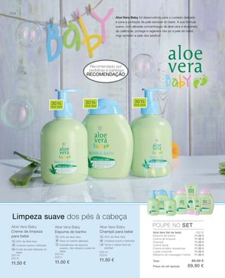 104
Aloé vera Baby
Creme de limpeza
para bebé
30% de Aloé Vera
Limpeza suave e delicada
Cuida da pele delicada do
bebé
Aloé vera Baby
Espuma de banho
30% de Aloé Vera
Para um banho delicado
Substâncias de espuma
suaves, não resseca a pele do
bebé
Aloe vera Baby
Champô para bebé
30% de Aloe Vera
Limpeza suave e delicada
Torna o cabelo fácil de
pentear
Recomendado por
pediatras e parteiras
30%
Aloé Vera
30%
Aloé Vera
30%
Aloé Vera
POUPE NO SET
%
% %
Limpeza suave dos pés à cabeça
Aloe Vera Baby foi desenvolvido para o cuidado delicado
e para a proteção da pele sensível do bebé. A sua fórmula
suave, com elevada concentração de aloé vera e bioextrato
de calêndula, protege e regenera não só a pele do bebé,
mas também a pele dos adultos!
Aloé Vera Set de bebé
Espuma de banho
Creme de limpeza
Champô
Creme facial
Creme protetor assaduras
Loção corporal
Bálsamo de massagem mamã
RECOMENDAÇÃO
250 ml
20213
11.50 €
200 ml
20211
11.50 €
250 ml
20215
11.50 €
11.50 €
11.50 €
11.50 €
11.50 €
11.50 €
11.50 €
11.50 €
20216
Total 80.50 €
Preço do set apenas 69.90 €
 