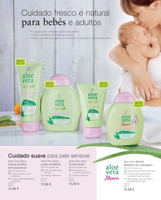 105
100 ml
20212
11.50 €
200 ml
20214
11.50 €
50 ml
20210
11.50 € 200 ml
20217
11.50 €
Aloé vera Baby
Creme protetor
anti-assaduras
40% de aloé vera
Cuida e protege contra
assaduras
Cuida da pele avermelhada
e sensível
Aloé vera Baby
Loção protetora
40% de aloé vera
Para uma pele suave
de bebé
Hidrata a pele seca
Aloé vera Baby
Creme facial
40% de aloé vera
Apropriado para
o cuidado facial diário
Hidrata a pele seca
Aloe Vera Mamã
Bálsamo de massagem
40% de aloé vera
Hidrata intensamente a pele seca
Confere maior elasticidade e
suavidade à pele da mamã
Ideal também para massajar a
pele delicada do bebé
• Limpeza suave e cuidados para a pele sensível
• Ajuda no equilíbrio de hidratação da pele
• Extrato de calêndula orgânica que proporciona proteção e cuidados especiais
Cuidado fresco e natural
para bebés e adultos
40%
Aloe Vera
40%
Aloe Vera
40%
Aloe Vera
40%
Aloe Vera
%
% % %
Cuidado suave para pele sensível
+
 