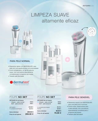+
+
11
LIMPEZA SUAvE
altamente eficaz
• Filamentos rígidos com MICROSILvER, para
pele com uma aparência pura, em profundidade
• Como complemento, um gel de espuma
suave, com uma textura especialmente
concebida para o programa de limpeza
• Testado pela Dermatest
PARA PELE NORMAL
• Filamentos macios com MICROSILvER,
para uma pele pura e luminosa
• Creme suave, desenvolvido para
a pele sensível, com uma textura
especialmente concebida para o
programa de limpeza
• Testado pela Dermatest
PARA PELE SENSÍVEL
ZEITGARD Set de limpeza
Classic – pele normal
Soft – pele sensível
3 x produtos de limpeza
Escova
Soma individual 88.60 €
Preço do set apenas 78.90 €
POUPE NO SET
70012
70013
59.70 €
28.90 €
ZEITGARD Kit de limpeza
Classic – pele normal
Soft – pele sensível
ZEITGARD 1
3 x produtos de limpeza
Soma individual 289.60 €
Preço do set apenas 269.90 €
POUPE NO SET
70010
70011
229.90 €
59.70 €
ZEITGARD |
 