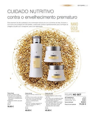 20+ 30+ 40+
NANO
GOLDDAILY CARE
GOLDDAILY CARE
13
SET NANOGOLD 28188
Creme de dia · 50 ml
Creme de noite · 50 ml
Soma individual 85.90 €
Preço do set apenas 74.50 €
POUPE NO SET
Tónico facial
• Aclara e refresca a pele
• Com nano-ouro e proteínas
de seda como proteção anti-
UVA contra o envelhecimento
prematuro
• Adequado também para pele
mista
125 ml
28181
16.90 €
Creme de dia
• Textura cremosa, sedosa, de
luxo
• Cuida e mima a pele o dia inteiro
• Com nano-ouro e proteínas de
seda como proteção anti-UVA
contra o envelhecimento
prematuro
• Com um complexo especial de
Aglycal®
, peptídeos TIMP®
e
Uvinul A Plus®
*
50 ml
28182
40.00 €
Creme de noite
• Creme de luxo
• Cuida e regenera a pele ao longo
da noite
• Com nano-ouro e proteínas de seda
como proteção anti-UVA contra o
envelhecimento prematuro
• Com peptídeos TIMP®
e o princípio
ativo anti-rugas SYN®
-COLL para
prevenir contra lesões na pele
induzidas pelos raios solares
50 ml
28183
45.90 €
CUIDADO NUTRITIVO
contra o envelhecimento prematuro
Este tratamento de alta qualidade é uma combinação exclusiva de ouro e proteínas de seda. Enquanto o
ouro forma uma proteção anti-UVA perfeita, a seda pode contribuir significativamente para a formação do
colagénio da pele e por conseguinte, para a sua regeneração.
ZEITGARD |
40.00 €
45.90 €
 