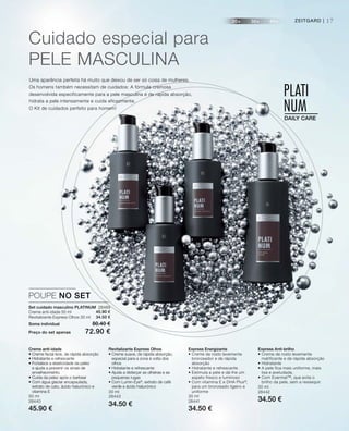 20+ 30+ 40+
PLATI
NUMDAILY CARE
PLATI
NUMDAILY CARE
17ZEITGARD |
Set cuidado masculino PLATINUM 28469
Creme anti-idade 50 ml
Revitalizante Express Olhos 30 ml
Soma individual 80.40 €
Preço do set apenas 72.90 €
POUPE NO SET
45.90 €
34.50 €
Creme anti-idade
• Creme facial leve, de rápida absorção
• Hidratante e refrescante
• Fortalece a elasticidade da pelez
e ajuda a prevenir os sinais de
envelhecimento
• Cuida da pelez após o barbear
• Com água glaciar encapsulada,
extrato de cato, ácido hialurónico e
vitamina E
50 ml
28440
45.90 €
Express Energizante
• Creme de rosto levemente
bronzeador e de rápida
absorção
• Hidratante e refrescante
• Estimula a pele e dá-lhe um
aspeto fresco e luminoso
• Com vitamina E e DHA Plus®
,
para um bronzeado ligeiro e
uniforme
30 ml
28441
34.50 €
Revitalizante Express Olhos
• Creme suave, de rápida absorção,
especial para a zona à volta dos
olhos
• Hidratante e refrescante
• Ajuda a disfarçar as olheiras e as
pequenas rugas
• Com Lumin-Eye®
, extrato de café
verde e ácido hialurónico
30 ml
28443
34.50 €
Express Anti-brilho
• Creme de rosto levemente
matificante e de rápida absorção
• Hidratante
• A pele fica mais uniforme, mais
lisa e aveludada.
• Com Evermat™, que evita o
brilho da pele, sem a ressequir.
30 ml
28442
34.50 €
Cuidado especial para
PELE MASCULInA
Uma aparência perfeita há muito que deixou de ser só coisa de mulheres.
Os homens também necessitam de cuidados: A fórmula cremosa
desenvolvida especificamente para a pele masculina é de rápida absorção,
hidrata a pele intensamente e cuida eficazmente.
O Kit de cuidados perfeito para homem!
 