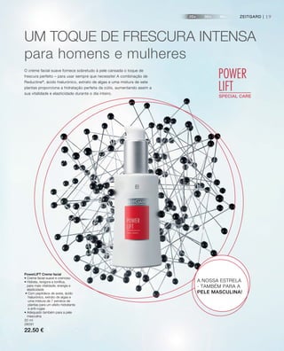 20+ 30+ 40+
POWER
LIFTSPECIAL CARE
ZEITGARD | 19ZEITGARD |
UM TOqUE DE FRESCURA InTEnSA
para homens e mulheres
O creme facial suave fornece sobretudo à pele cansada o toque de
frescura perfeito – para usar sempre que necessite! A combinação de
Reductine®
, ácido hialurónico, extrato de algas e uma mistura de sete
plantas proporciona a hidratação perfeita da cútis, aumentando assim a
sua vitalidade e elasticidade durante o dia inteiro.
PowerLIFT Creme facial
• Creme facial suave e cremoso
• Hidrata, revigora e tonifica,
para mais vitalidade, energia e
elasticidade
• Com peptídeos de aveia, ácido
hialurónico, extrato de algas e
uma mistura de 7 extratos de
plantas para um efeito hidratante
e anti-rugas
• Adequado também para a pele
masculina
30 ml
28091
22.50 €
A NOSSA ESTRELA
- TAMBÉM PARA A
PELE MASCULINA!
 