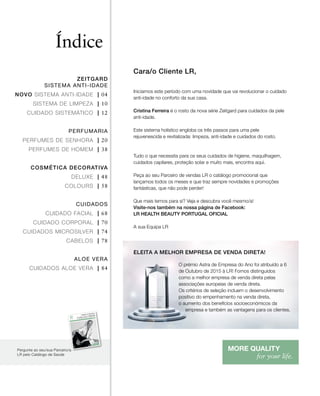 1 | 2016
Health & Nutrition
COLLECTION
Muito fácil
e prática!
Comece hoje mesmo
a
sua Body Mission.
Um pacote completo
que vai levá-la/o até ao
peso desejado!
PT
Art.Nº:93660-51
4
LR Health & Beauty Portugal
A LR Health & Beauty reserva-se
as alterações
dos produtos
devido a
melhoramentos
técnicos
e qualitativos,
bem como eventuais
erros de impressão.
Entregue
por:
A venda dos produtos
LR realiza-se
através das/os
parceiras/os
da LR.
O prémio Astra de Empresa do Ano foi atribuído a 6
de Outubro de 2015 à LR! Fomos distinguidos
como a melhor empresa de venda direta pelas
associações europeias de venda direta.
Os critérios de seleção incluem o desenvolvimento
positivo do empenhamento na venda direta,
o aumento dos benefícios socioeconómicos da
empresa e também as vantagens para os clientes.
ELEITA A MELHOR EMPRESA DE VENDA DIRETA!
Índice
ZEITGARD
SISTEMA ANTI-IDADE
NOVO SISTEMA ANTI-IDADE | 04
SISTEMA DE LIMPEZA | 10
CUIDADO SISTEMÁTICO | 12
PERFUMARIA
PERFUMES DE SENHORA | 20
PERFUMES DE HOMEM | 38
COSMÉTICA DECORATIVA
DELUXE | 48
COLOURS | 58
CUIDADOS
CUIDADO FACIAL | 68
CUIDADO CORPORAL | 70
CUIDADOS MICROSILVER | 74
CABELOS | 78
ALOE VERA
CUIDADOS ALOE VERA | 84
Pergunte ao seu/sua Parceiro/a
LR pelo Catálogo de Saúde
Cara/o Cliente LR,
Iniciamos este período com uma novidade que vai revolucionar o cuidado
anti-idade no conforto da sua casa.
Cristina Ferreira é o rosto da nova série Zeitgard para cuidados da pele
anti-idade.
Este sistema holístico engloba os três passos para uma pele
rejuvenescida e revitalizada: limpeza, anti-idade e cuidados do rosto.
Tudo o que necessita para os seus cuidados de higiene, maquilhagem,
cuidados capilares, proteção solar e muito mais, encontra aqui.
Peça ao seu Parceiro de vendas LR o catálogo promocional que
lançamos todos os meses e que traz sempre novidades e promoções
fantásticas, que não pode perder!
Que mais temos para si? Veja e descubra você mesmo/a!
Visite-nos também na nossa página de Facebook:
LR HEALTH BEAUTY PORTUGAL OFICIAL
A sua Equipa LR
 