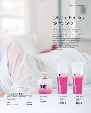 50 ml
30120
39.90 €Total 82.30 €
Preço do set apenas 72.90 €
30126
200 ml
30125
22.90 €
200 ml
30124
19.50 €
POUPE NO SET
Cristina Ferreira - Set de fragrâncias
Eau de Parfum, Gel de duche,
Loção corporal
Eau de Parfum Loção corporal
perfumada
Gel de duche
perfumado
Cristina Ferreira
perto de si
Cristina Ferreira é, desde há muito tempo,uma das
personalidades mais carismáticas de Portugal.
Como apresentadora e empresária, ela inspira
e encanta diariamente os seus fãs com a sua simpatia
e espontaneidade.
Um presente muito particular aos seus fãs é o seu
primeiro perfume MEU. Uma combinação distinta
de bergamota ligeiramente adocicada e frutada,
delicada rosa, cálida baunilha
e sedutor patchouli – uma fragrância cativante,
irresistível, com o toque muito pessoal
de Cristina Ferreira.
PERFUMES DE SENHORA | 21
 