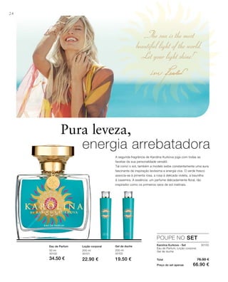„The sun is the most
beautiful light of the world.
Let your light shine!“
24
200 ml
30101
22.90 €
200 ml
30102
19.50 €
50 ml
30100
34.50 € Total 76.90 €
Preço do set apenas 66.90 €
30103
Pura leveza,
energia arrebatadora
POUPE NO SET
Karolina Kurkova - Set
Eau de Parfum, Loção corporal,
Gel de duche
Eau de Parfum Loção corporal Gel de duche
A segunda fragrância de Karolina Kurkova joga com todas as
facetas da sua personalidade versátil.
Tal como o sol, também a modelo exibe constantemente uma aura
fascinante de inspiração levíssima e energia viva. O verde fresco
associa-se à pimenta rosa, a rosa à delicada violeta, a baunilha
à caxemira. A essência: um perfume delicadamente floral, tão
inspirador como os primeiros raios de sol matinais.
 