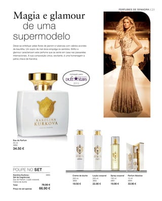 2013
25
200 ml
3663
19.50 €
200 ml
3662
22.90 €
100 ml
3661
19.90 €
10 ml
3664
33.90 €Total 76.90 €
Preço do set apenas 66.90 €
3665
50 ml
3660
34.50 €
Magia e glamour
de uma
supermodelo
PERFUMES DE SENHORA |
nomeado para:
Deixe-se enfeitiçar pelas flores de jasmim e tuberosa com cálidos acordes
de baunilha. Um sopro de mel doce empolga os sentidos. Brilho e
glamour caracterizam este perfume que se sente em casa nas passarelas
internacionais. A sua composição única, excitante, é uma homenagem à
pátria checa de Karolina.
Eau de Parfum
Creme de duche Loção corporal Spray corporal Parfum Absolue
POUPE NO SET
Karolina Kurkova -
Set de fragrâncias
Eau de Parfum, Loção corporal,
Creme de duche
 