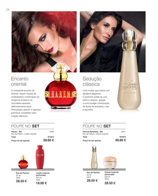 26
200 ml
3402
18.90 €
50 ml
3400
28.50 €
50 ml
2813
28.50 €
200 ml
2816
28.50 €
3386
Total 47.40 €
Preço do set apenas 39.90 €
2831
Total 57.00 €
Preço do set apenas 49.90 €
POUPE NO SET POUPE NO SET
Encanto
oriental
O irresistível encanto do
Oriente. Harem resulta da
arrebatadora combinação da
tangerina frutada e do
chocolate-caramelo
deliciosamente doce.
Perturbador jasmim e vigoroso
patchouli completam esta
criação deliciosa.
Sedução
clássica
Uma mulher que cativa com
detalhes elegantes.
O perfume revela-se com
estilo e sedutor, graças
a uma invulgar combinação
de flores de laranjeira, rosa
e baunilha.
Harem - Set
Eau de Parfum, Loção corporal
Loção corporal
perfumada
Eau de Parfum
Femme Noblesse - Set
Eau de Parfum, Creme corporal
Eau de Parfum Creme corporal
perfumado
 