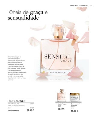 27
30154
Total 47.40 €
Preço do set apenas 39.90 €
200 ml
30151
18.90 €
50 ml
30150
28.50 €
PERFUMES DE SENHORA |
Cheia de graça e
sensualidade
«Uma interpretação da
feminilidade moderna –
graciosidade elegante, leveza
delicada e sensualidade
misteriosa. Sensual Grace
é um perfume fascinante de
rosa, baunilha, âmbar sensual
e um agradável eflúvio
gourmand de aroma adocicado.
Um perfume sedutor, que
convida a sonhar e realça
elegantemente a aura sensual,
feminina.»
Creme corporal
perfumado
Eau de Parfum
POUPE NO SET
Sensual Grace - Set
Eau de Parfum, Creme corporal
 
