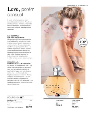 29
3383
Total 47.40 €
Preço vantagem no Set cada apenas 39.90 €
200 ml
3409
18.90 €
50 ml
3407
28.50 €
Loção corporal
perfumada
Eau de Parfum
PERFUMES DE SENHORA |
Leve, porém
sensual
O recato cativante transforma-se em
sensualidade auto-consciente. Pseudonym
enfeitiça com a sua misteriosa composição
feminina de pêssego, nenúfar translúcido,
assim como cativantes violetas e madeira
de sândalo.
TOP
DE VENDAS!
EAU DE PARFUM –
O ACESSÓRIO SENSUAL
Os perfumes criam memórias intemporais.
Uma fragrância fica na lembrança, causa
uma impressão e faz parte dos acessórios
mais importantes. Ela cria uma aura que
transforma as raparigas em mulheres e as
mulheres em ícones. O primeiro contacto
com a pele é determinante. Nasce uma
fragrância individual, a marca distintiva de
cada mulher. Qualquer pessoa se vai
lembrar, mesmo de olhos fechados.
A mulher parte, a sua aura fica para sempre.
PERFUMES LR –
ESPECIALISTAS COM TRADIÇÃO
Um perfume só consegue soltar toda a sua
magia, quando a combinação de nota de
topo, nota de coração e nota de fundo
é perfeita. Isto requer uma experiência de
muitos anos e uma boa noção das
fragrâncias clássicas e modernas. Por isso,
confie nos especialistas como a LR com
mais de 25 anos de competência em
perfumes, quando se trata de escolher a sua
fragrância pessoal. Um momento íntimo que
vai definir a sua aura.
POUPE NO SET
Pseudonym - Set
Eau de Parfum, Loção corporal
 