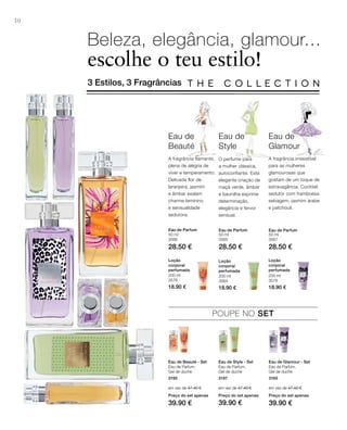 3195
em vez de 47.40 €
Preço do set apenas
39.90 €
3197
em vez de 47.40 €
Preço do set apenas
39.90 €
3165
em vez de 47.40 €
Preço do set apenas
39.90 €
30
50 ml
3566
28.50 €
50 ml
3565
28.50 €
50 ml
3567
28.50 €
200 ml
3576
18.90 €
200 ml
3564
18.90 €
200 ml
3578
18.90 €
Beleza, elegância, glamour...
escolhe o teu estilo!
3 Estilos, 3 Fragrâncias
O perfume para
a mulher clássica,
autoconfiante. Esta
elegante criação de
maçã verde, âmbar
e baunilha exprime
determinação,
elegância e fervor
sensual.
Eau de
Style
Eau de
Beauté
A fragrância flamante,
plena de alegria de
viver e temperamento.
Delicada flor de
laranjeira, jasmim
e âmbar exalam
charme feminino
e sensualidade
sedutora.
Eau de
Glamour
A fragrância irresistível
para as mulheres
glamourosas que
gostam de um toque de
extravagância. Cocktail
sedutor com framboesa
selvagem, jasmim árabe
e patchouli.
Eau de Parfum Eau de Parfum Eau de Parfum
Loção
corporal
perfumada
Loção
corporal
perfumada
Loção
corporal
perfumada
POUPE NO SET
Eau de Beauté - Set
Eau de Parfum,
Gel de duche
Eau de Style - Set
Eau de Parfum,
Gel de duche
Eau de Glamour - Set
Eau de Parfum,
Gel de duche
 