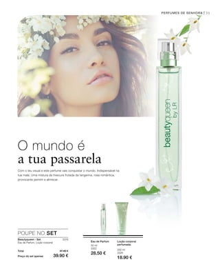 31
200 ml
3326
18.90 €
50 ml
3322
28.50 €
3319
Total 47.40 €
Preço do set apenas 39.90 €
PERFUMES DE SENHORA |
O mundo é
a tua passarela
Com o teu visual e este perfume vais conquistar o mundo. Indispensável na
tua mala. Uma mistura da frescura frutada da tangerina, rosa romântica,
provocante jasmim e almíscar.
Loção corporal
perfumada
Eau de Parfum
POUPE NO SET
Beautyqueen - Set
Eau de Parfum, Loção corporal
 