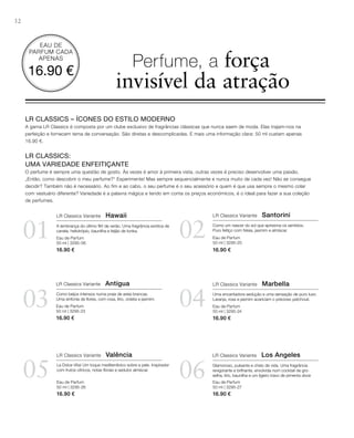 32
0201
03 04
05 06
Eau de Parfum
50 ml | 3295-06
16.90 €
Eau de Parfum
50 ml | 3295-23
16.90 €
Eau de Parfum
50 ml | 3295-20
16.90 €
Eau de Parfum
50 ml | 3295-24
16.90 €
Eau de Parfum
50 ml | 3295-27
16.90 €
EAU DE
PARFUM CADA
APENAS
16.90 €
Eau de Parfum
50 ml | 3295-26
16.90 €
LR CLASSICS – ÍCONES DO ESTILO MODERNO
A gama LR Classics é composta por um clube exclusivo de fragrâncias clássicas que nunca saem de moda. Elas trajam-nos na
perfeição e fornecem tema de conversação. São diretas e descomplicadas. E mais uma informação clara: 50 ml custam apenas
16.90 €.
LR CLASSICS:
UMA VARIEDADE ENFEITIÇANTE
O perfume é sempre uma questão de gosto. Às vezes é amor à primeira vista, outras vezes é preciso desenvolver uma paixão.
„Então, como descobrir o meu perfume?“ Experimente! Mas sempre sequencialmente e nunca muito de cada vez! não se consegue
decidir? Também não é necessário. Ao fim e ao cabo, o seu perfume é o seu acessório e quem é que usa sempre o mesmo colar
com vestuário diferente? Variedade é a palavra mágica e tendo em conta os preços económicos, é o ideal para fazer a sua coleção
de perfumes.
Perfume, a força
invisível da atração
LR Classics Variante Hawaii
A lembrança do último ﬂirt de verão. Uma fragrância exótica de
canela, heliotrópio, baunilha e feijão de tonka.
LR Classics Variante Santorini
Como um nascer do sol que aprisiona os sentidos.
Puro feitiço com frésia, jasmim e almíscar.
LR Classics Variante Antígua
Como beijos intensos numa praia de areia brancas.
Uma sinfonia de ﬂores, com rosa, lírio, violeta e jasmim.
LR Classics Variante Marbella
Uma encantadora sedução e uma sensação de puro luxo.
Laranja, rosa e jasmim acariciam o precioso patchouli.
LR Classics Variante Valência
La Dolce Vita! Um toque mediterrânico sobre a pele. Inspirador
com frutos cítricos, notas ﬂorais e sedutor almíscar.
LR Classics Variante Los Angeles
Glamoroso, pulsante e cheio de vida. Uma fragrância
revigorante e brilhante, envolvida num cocktail de gro-
selha, lírio, baunilha e um ligeiro travo de pimenta doce
 