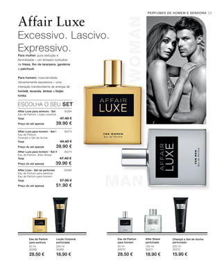 WOMAN
MAN
WOMAN
MAN
35
50 ml
30260
28.50 €
200 ml
30262
18.90 €
50 ml
30270
28.50 €
100 ml
30271
18.90 €
200 ml
30272
15.90 €
30264
Total 47.40 €
Preço do set apenas 39.90 €
30273
Total 44.40 €
Preço do set apenas 39.90 €
30274
Total 47.40 €
Preço do set apenas 39.90 €
30280
Total 57.00 €
Preço do set apenas 51.90 €
Affair Luxe
Excessivo. Lascivo.
Expressivo.Para mulher: pura sedução e
feminilidade – um tentador borbulhar
de frésia, flor de laranjeira, gardénia
e patchouli.
Para homem: masculinidade
vibrantemente expressiva – uma
interação transbordante de energia de
hortelã, lavanda, âmbar e feijão
tonka.
ESCOLHA O SEU SET
Affair Luxe para senhora - Set
Eau de Parfum, Loção corporal
Affair Luxe para homem - Set I
Eau de Parfum,
Champô e Gel de duche
Affair Luxe para homem - Set II
Eau de Parfum, After Shave
Affair Luxe - Set de perfumes
Eau de Parfum para senhora
Eau de Parfum para homem
Eau de Parfum
para senhora
Loção Corporal
perfumada
Eau de Parfum
para homem
After Shave
perfumado
Champô e Gel de duche
perfumado
PERFUMES DE HOMEM E SENHORA
 