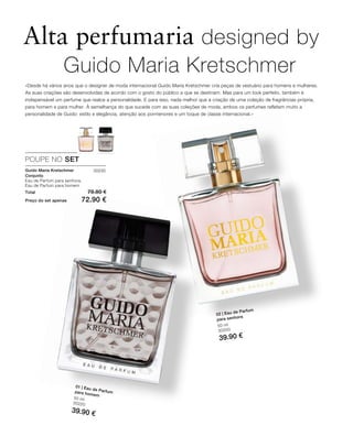 50 ml
30220
39.90 €
50 ml
30200
39.90 €
Total 79.80 €
Preço do set apenas 72.90 €
30230
Alta perfumaria designed by
«Desde há vários anos que o designer de moda internacional Guido Maria Kretschmer cria peças de vestuário para homens e mulheres.
As suas criações são desenvolvidas de acordo com o gosto do público a que se destinam. Mas para um look perfeito, também é
indispensável um perfume que realce a personalidade. E para isso, nada melhor que a criação de uma coleção de fragrâncias própria,
para homem e para mulher. À semelhança do que sucede com as suas coleções de moda, ambos os perfumes refletem muito a
personalidade de Guido: estilo e elegância, atenção aos pormenores e um toque de classe internacional.»
POUPE NO SET
Guido Maria Kretschmer
Conjunto
Eau de Parfum para senhora,
Eau de Parfum para homem
01 | Eau de Parfumpara homem
02 | Eau de Parfum
para senhora
Guido Maria Kretschmer
 