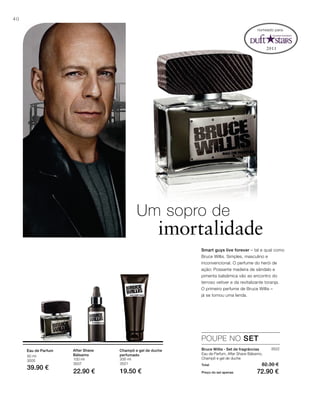 2011
40
50 ml
3505
39.90 €
100 ml
3507
22.90 €
200 ml
3521
19.50 €
3522
Total 82.30 €
Preço do set apenas 72.90 €
Um sopro de
imortalidade
Smart guys live forever – tal e qual como
Bruce Willis. Simples, masculino e
inconvencional. O perfume do herói de
ação: Possante madeira de sândalo e
pimenta balsâmica vão ao encontro do
terroso vetiver e da revitalizante toranja.
O primeiro perfume de Bruce Willis –
já se tornou uma lenda.
POUPE NO SET
Bruce Willis - Set de fragrâncias
Eau de Parfum, After Shave Bálsamo,
Champô e gel de duche
After Shave
Bálsamo
Champô e gel de duche
perfumado
Eau de Parfum
nomeado para:
 