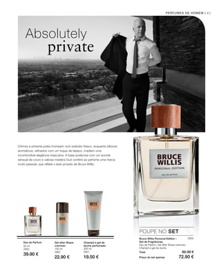 50 ml
2950
39.90 €
100 ml
2952
22.90 €
200 ml
2951
19.50 €
41
2953
Total 82.30 €
Preço do set apenas 72.90 €
PERFUMES DE HOMEM |
Absolutely
private
Citrinos e pimenta preta irrompem num prelúdio fresco, enquanto eflúvios
aromáticos, refinados com um toque de tabaco, irradiam uma
inconfundível elegância masculina. A base poderosa com um acorde
sensual de couro e valiosa madeira Oud confere ao perfume uma marca
muito pessoal, que reflete o lado privado de Bruce Willis.
POUPE NO SET
Bruce Willis Personal Edition -
Set de Fragrâncias
Eau de Parfum, Gel After Shave cremoso,
Champô e gel de duche
Eau de Parfum Gel after Shave
cremoso
Champô e gel de
duche perfumado
 