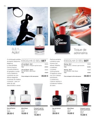 42
30003
30004
Total 44.40 €
Total 47.40 €
Preço vantagem no Set cada apenas 39.90 €
30023
30024
Total 44.40 €
Total 47.40 €
Preço vantagem no Set cada apenas 39.90 €
200 ml
30002
15.90 €
100 ml
30001
18.90 €
50 ml
30000
28.50 €
200 ml
30022
15.90 €
100 ml
30021
18.90 €
50 ml
30020
28.50 €
3,2,1...
Ação!
A combinação perfeita
de espírito desportivo,
elegância
e masculinidade.
Citrinos frescos,
o picante dinâmico
do gengibre e carda-
momo balsâmico
combinam-se com
eflúvios elegantes
e sensuais de madeira
e almíscar – para um
estilo de vida
descontraído e casual.
ESCOLHA O SEU SET
LR Just Sport - Set I
Eau de Parfum, Champô e gel de duche
LR Just Sport - Set II
Eau de Parfum, After Shave
Toque de
adrenalina
Perfume excitante
e dinâmico para
homens que
adoram desafios
e redefinem
o sucesso
continuamente!
A fragrância cativa-
nos com a laranja
borbulhante,
o cardamomo,
o jasmim sedutor e
a poderosa madeira
de cedro.
ESCOLHA O SEU SET
Racing - Set I
Eau de Parfum, Champô e gel de duche
Racing - Set II
Eau de Parfum, After Shave
Champô e gel de
duche perfumado
After ShaveEau de Parfum Champô e gel de
duche perfumado
After ShaveEau de Parfum
 