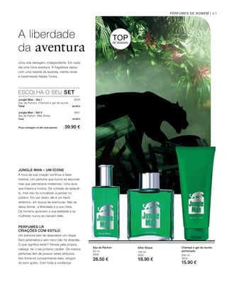 43
3559
3601
Total 44.40 €
Total 47.40 €
Preço vantagem no Set cada apenas 39.90 €
100 ml
3432
18.90 €
50 ml
3430
28.50 €
200 ml
3504
15.90 €
PERFUMES DE HOMEM |
TOPDE VENDAS!
JUNGLE MAN – UM ÍCONE
A hora da sua criação continua a fazer
história. Um perfume que nunca se esconde
mas que permanece misterioso. Uma aura
que inspira a muitos. Dá vontade de aplaudi-
lo, mas não foi concebido a pensar no
público. Em vez disso, ele é um herói
dinâmico, em busca de aventuras. Não se
deixa domar, a liberdade é a sua meta.
Os homens apreciam a sua lealdade e as
mulheres nunca se cansam dele.
PERFUMES LR
CRIAÇÕES COM ESTILO
Um perfume tem de despoletar um clique.
Sem adrenalina e sem risco não há diversão.
O que significa estilo? Pensar pela própria
cabeça, ter o seu próprio caráter. Os nossos
perfumes têm de possuir estes atributos.
Isto torna-os companheiros leais, amigos
do bom gosto. Com toda a confiança!
ESCOLHA O SEU SET
Jungle Man - Set I
Eau de Parfum, Champô e gel de duche
Jungle Man - Set II
Eau de Parfum, After Shave
A liberdade
da aventura
Uma vida selvagem, independente. Em cada
dia uma nova aventura. A fragrância seduz
com uma mescla de lavanda, menta verde
e inestimáveis feijões Tonka.
After ShaveEau de Parfum Champô e gel de duche
perfumado
 