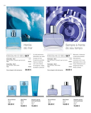 44
100 ml
3416
18.90 €
50 ml
3414
28.50 €
200 ml
3392
15.90 €
200 ml
1581
15.90 €
100 ml
1582
18.90 €
50 ml
1580
28.50 €
Total 44.40 €
Total 47.40 €
Preço vantagem no Set cada apenas 39.90 €
1547
1548
Total 44.40 €
Total 47.40 €
Preço vantagem no Set cada apenas 39.90 €
3568
3194
Heróis
do mar
Sempre à frente
do seu tempo
ESCOLHA O SEU SET
Ocean‘Sky - Set I
Eau de Parfum, Champô e gel de duche
Ocean‘Sky - Set II
Eau de Parfum, After Shave
A onda estremece.
Adrenalina nas veias.
A praia na mira.
O perfume promete
frescura marítima,
com uma mistura
de tangerina, melão,
eucalipto e patchuli.
ESCOLHA O SEU SET
Terminator - Set I
Eau de Parfum, Champô e gel de duche
Terminator - Set II
Eau de Parfum, After Shave
Marcante, misterioso
e descomprometido.
Este perfume
convence com a sua
expressão viril e o seu
toque intemporal com
bergamota fresca,
limão e âmbar.
Champô e gel de
duche perfumado
After ShaveEau de ParfumChampô e gel de
duche perfumado
After Shave
Spray
Eau de Parfum
 